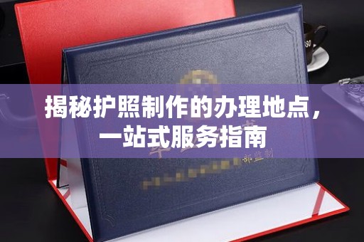 渭南揭秘护照制作的办理地点，一站式服务指南